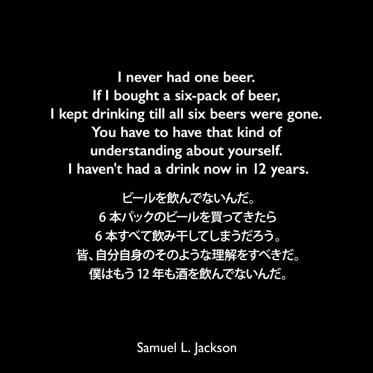 I never had one beer. If I bought a six-pack of beer, I kept drinking till all six beers were gone. You have to have that kind of understanding about yourself. I haven't had a drink now in 12 years.ビールを飲んでないんだ。6本パックのビールを買ってきたら6本すべて飲み干してしまうだろう。皆、自分自身のそのような理解をすべきだ。僕はもう12年も酒を飲んでないんだ。Samuel Leroy Jackson