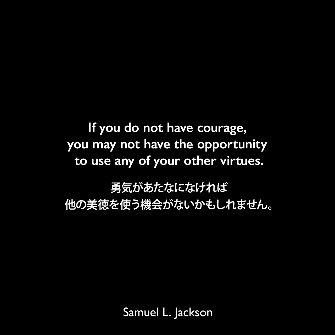 If you do not have courage, you may not have the opportunity to use any of your other virtues.勇気があたなになければ、他の美徳を使う機会がないかもしれません。Samuel Leroy Jackson