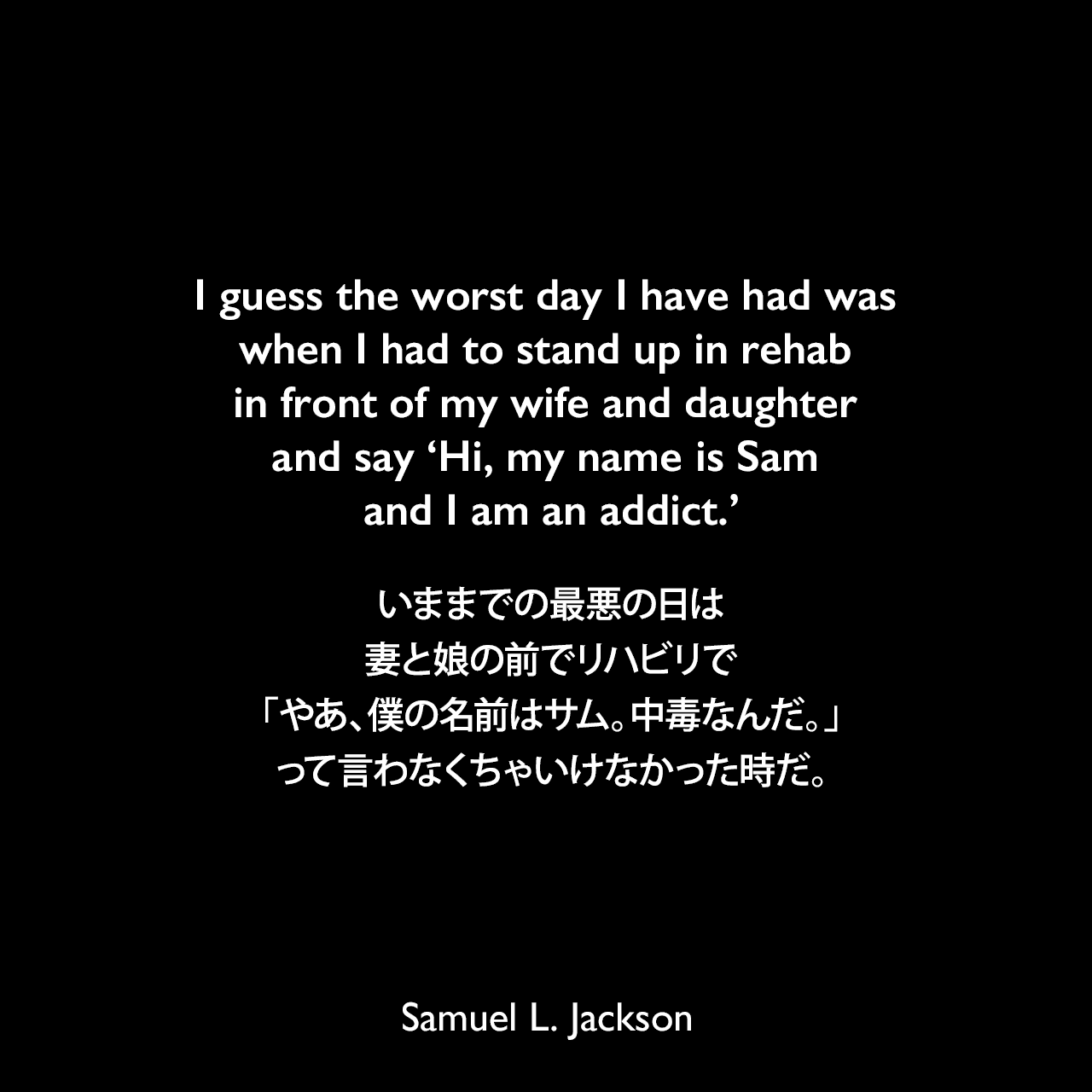 I guess the worst day I have had was when I had to stand up in rehab in front of my wife and daughter and say 'Hi, my name is Sam and I am an addict.'いままでの最悪の日は、妻と娘の前でリハビリで「やあ、僕の名前はサム。中毒なんだ。」って言わなくちゃいけなかった時だ。Samuel Leroy Jackson