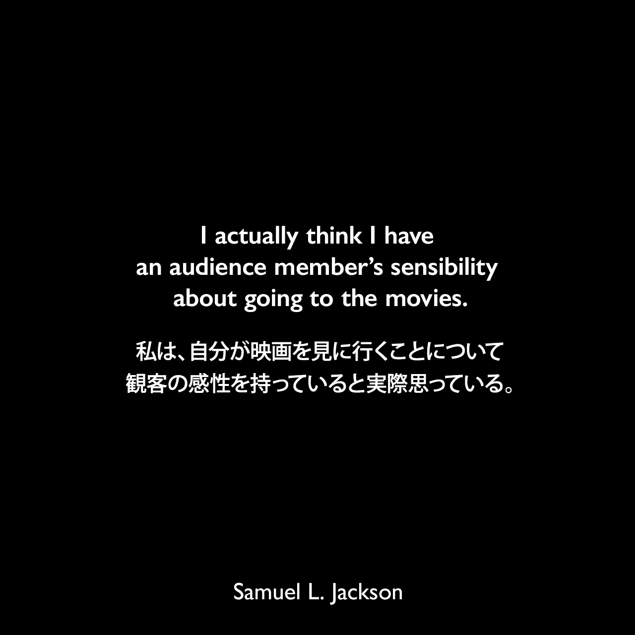 I actually think I have an audience member’s sensibility about going to the movies.私は、自分が映画を見に行くことについて観客の感性を持っていると実際思っている。Samuel Leroy Jackson