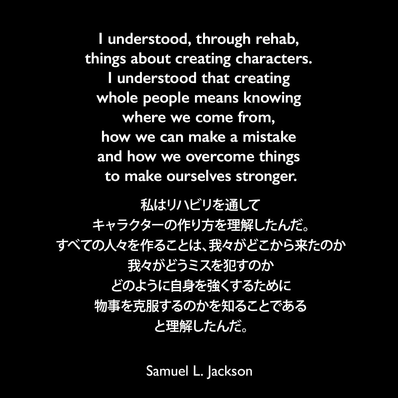 I understood, through rehab, things about creating characters. I understood that creating whole people means knowing where we come from, how we can make a mistake and how we overcome things to make ourselves stronger.私はリハビリを通して、キャラクターの作り方を理解したんだ。すべての人々を作ることは、我々がどこから来たのか、我々がどうミスを犯すのか、どのように自身を強くするために物事を克服するのかを知ることである、と理解したんだ。Samuel Leroy Jackson