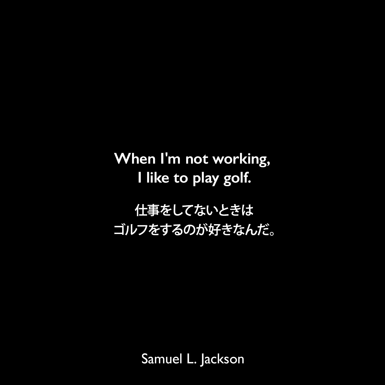 When I'm not working, I like to play golf.仕事をしてないときは、ゴルフをするのが好きなんだ。Samuel Leroy Jackson