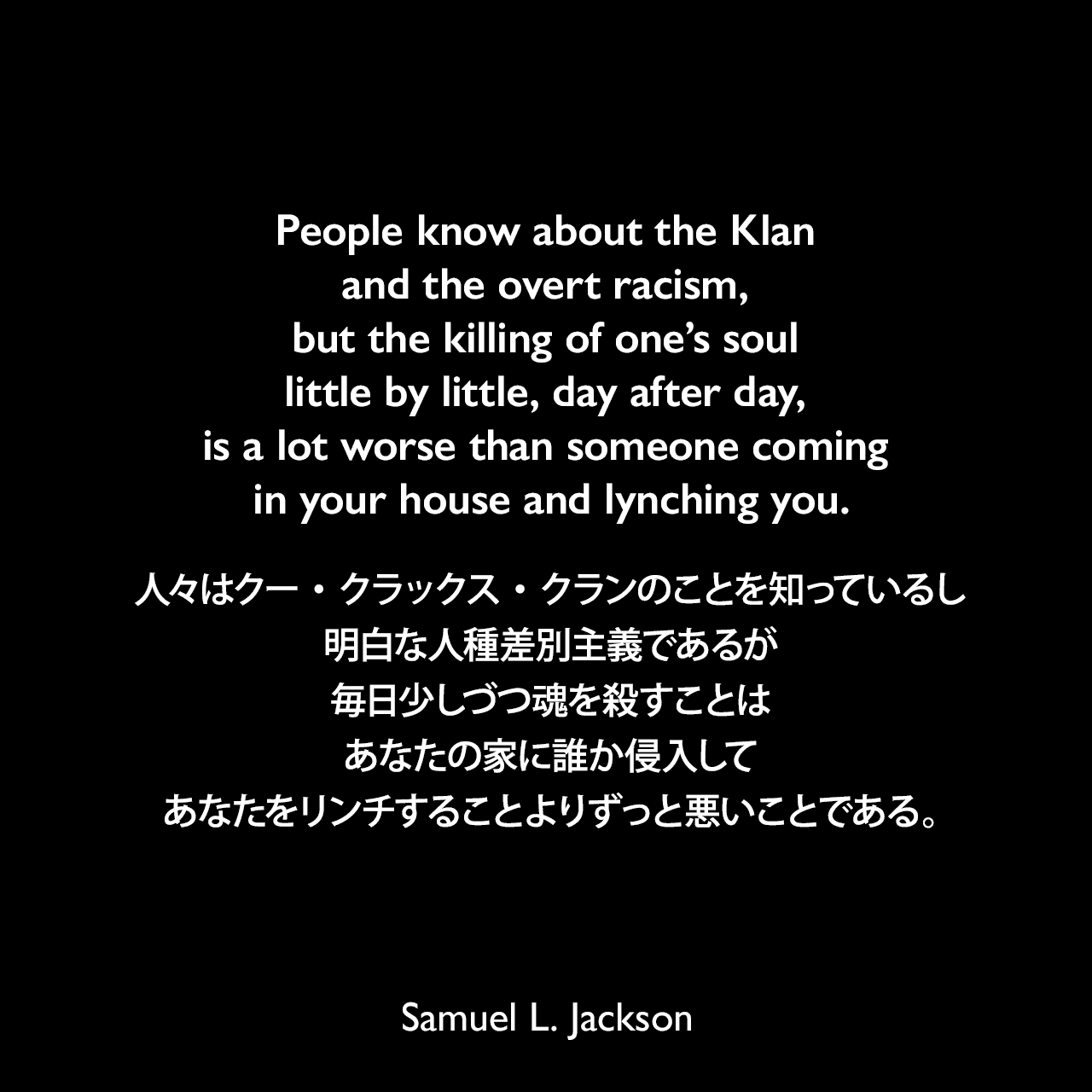 People know about the Klan and the overt racism, but the killing of one’s soul little by little, day after day, is a lot worse than someone coming in your house and lynching you.人々はクー・クラックス・クランのことを知っているし、明白な人種差別主義であるが、毎日少しづつ魂を殺すことは、あなたの家に誰か侵入してあなたをリンチすることよりずっと悪いことである。Samuel Leroy Jackson