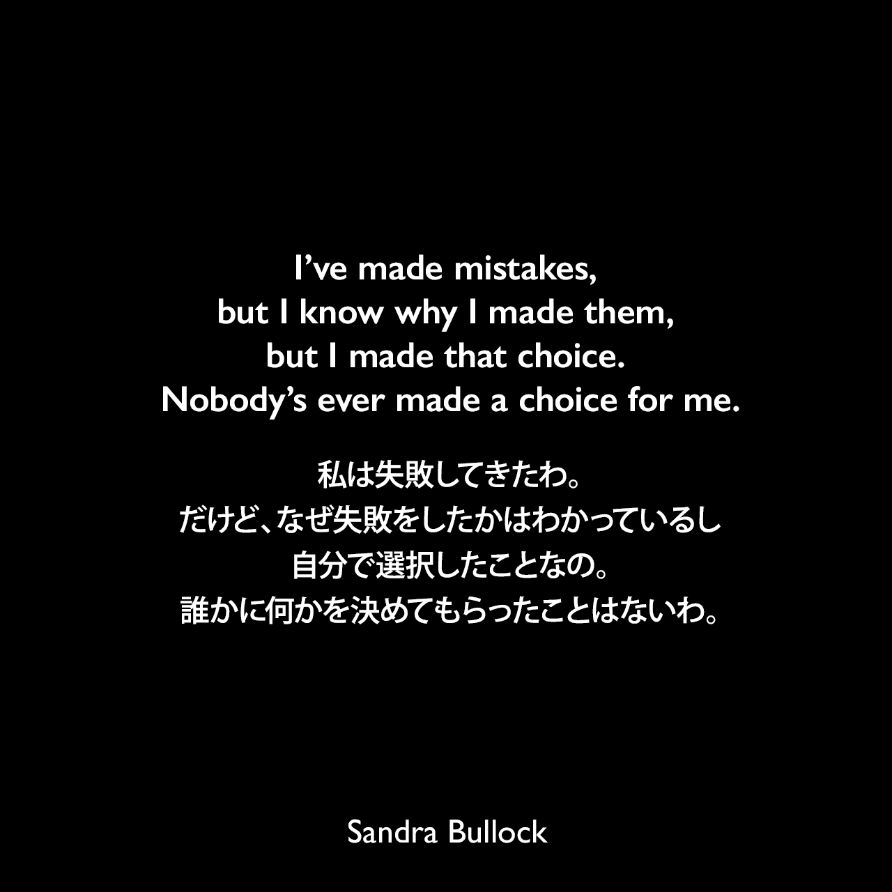 I’ve made mistakes, but I know why I made them, but I made that choice. Nobody’s ever made a choice for me.私は失敗してきたわ。だけど、なぜ失敗をしたかはわかっているし、自分で選択したことなの。誰かに何かを決めてもらったことはないわ。Sandra Bullock