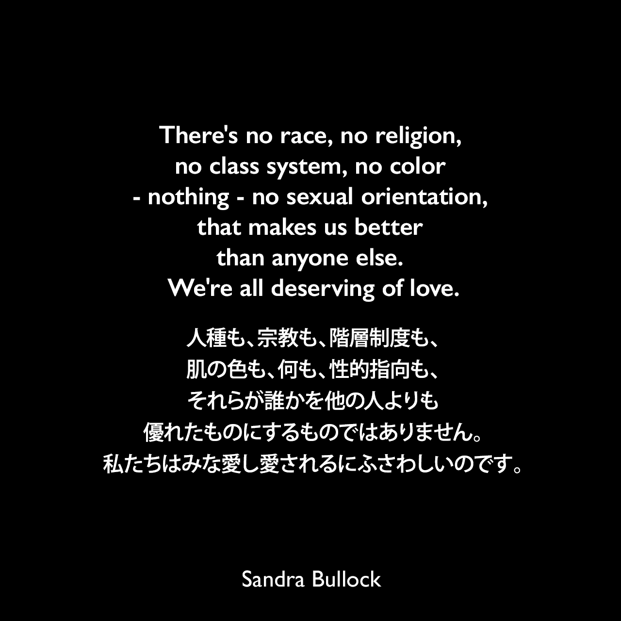 There's no race, no religion, no class system, no color - nothing - no sexual orientation, that makes us better than anyone else. We're all deserving of love.人種も、宗教も、階層制度も、肌の色も、何も、性的指向も、それらが誰かを他の人よりも優れたものにするものではありません。私たちはみな愛し愛されるにふさわしいのです。- 2010年のアカデミー賞主演女優賞授賞式スピーチSandra Bullock