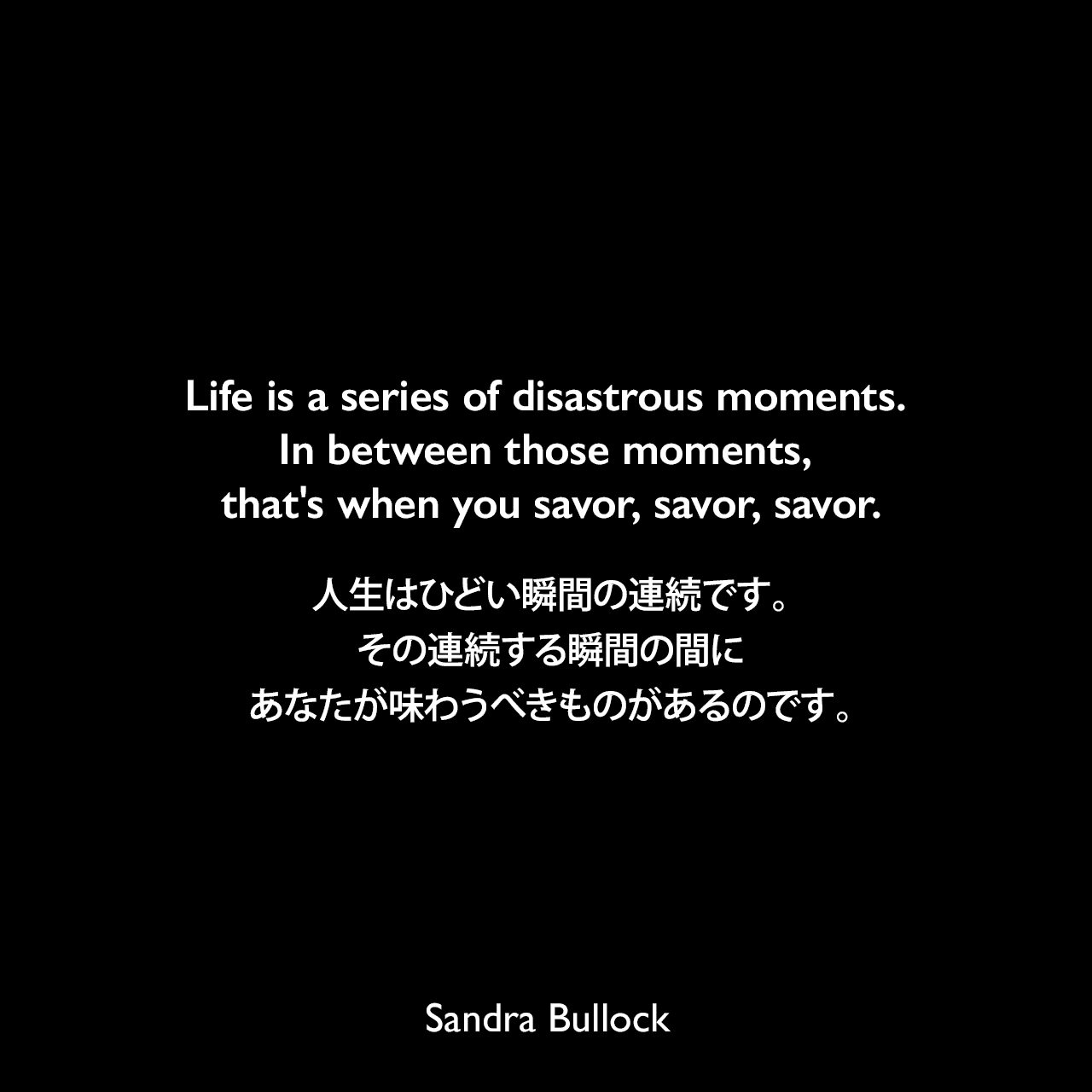 Life is a series of disastrous moments. In between those moments, that's when you savor, savor, savor.人生はひどい瞬間の連続です。その連続する瞬間の間に、あなたが味わうべきものがあるのです。Sandra Bullock