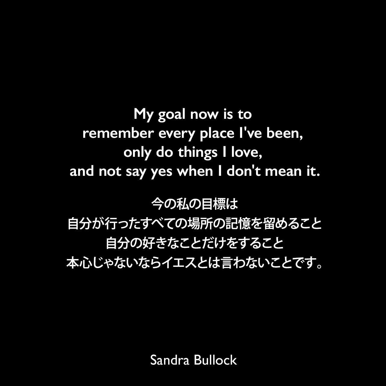 My goal now is to remember every place I've been, only do things I love, and not say yes when I don't mean it.今の私の目標は、自分が行ったすべての場所の記憶を留めること、自分の好きなことだけをすること、本心じゃないならイエスとは言わないことです。Sandra Bullock