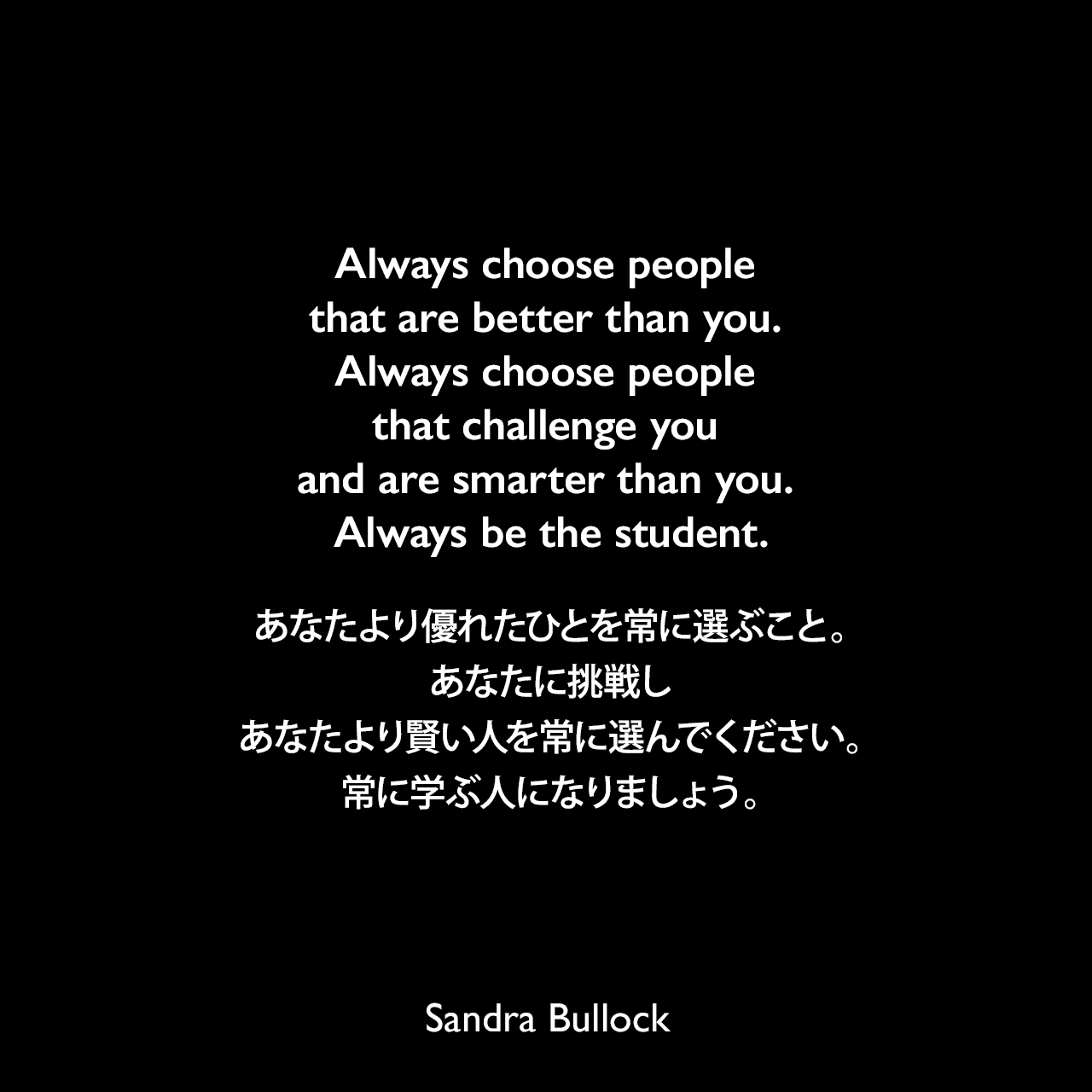 Always choose people that are better than you. Always choose people that challenge you and are smarter than you. Always be the student.あなたより優れたひとを常に選ぶこと。あなたに挑戦しあなたより賢い人を常に選んでください。常に学ぶ人になりましょう。Sandra Bullock