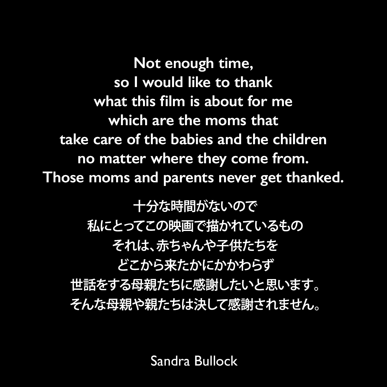 Not enough time, so I would like to thank what this film is about for me which are the moms that take care of the babies and the children no matter where they come from. Those moms and parents never get thanked.十分な時間がないので、私にとってこの映画で描かれているもの、それは、赤ちゃんや子供たちをどこから来たかにかかわらず世話をする母親たちに感謝したいと思います。そんな母親や親たちは決して感謝されません。 - 2010年のアカデミー賞主演女優賞授賞式スピーチSandra Bullock
