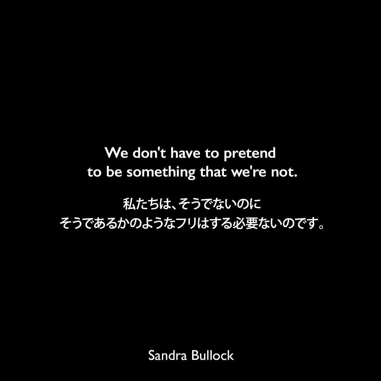 We don't have to pretend to be something that we're not.私たちは、そうでないのにそうであるかのようなフリはする必要ないのです。Sandra Bullock