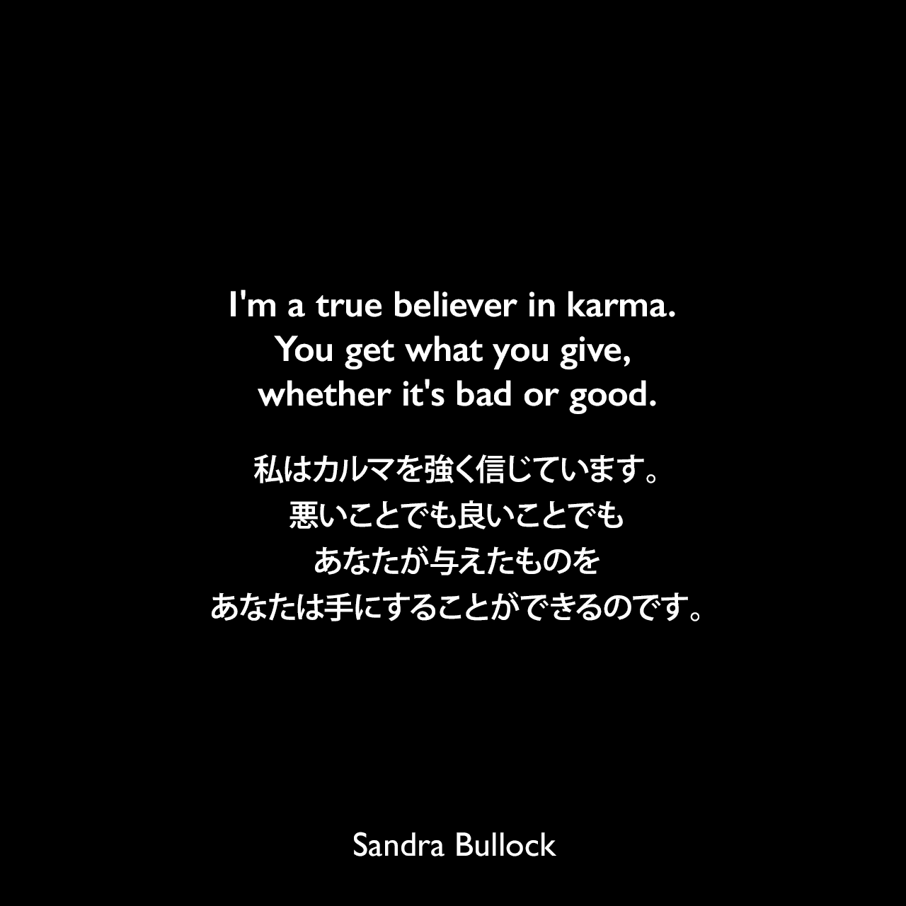 I'm a true believer in karma. You get what you give, whether it's bad or good.私はカルマを強く信じています。悪いことでも良いことでもあなたが与えたものをあなたは手にすることができるのです。Sandra Bullock