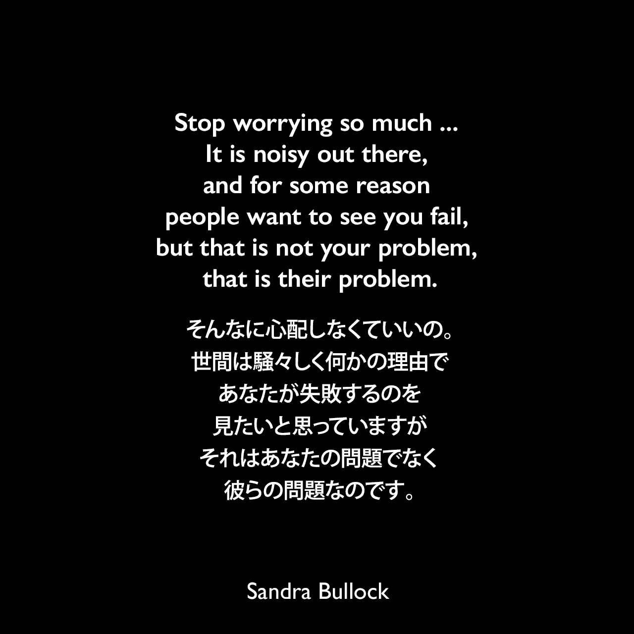 Stop worrying so much ... It is noisy out there, and for some reason people want to see you fail, but that is not your problem, that is their problem.そんなに心配しなくていいの。世間は騒々しく何かの理由であなたが失敗するのを見たいと思っていますが、それはあなたの問題でなく、彼らの問題なのです。Sandra Bullock