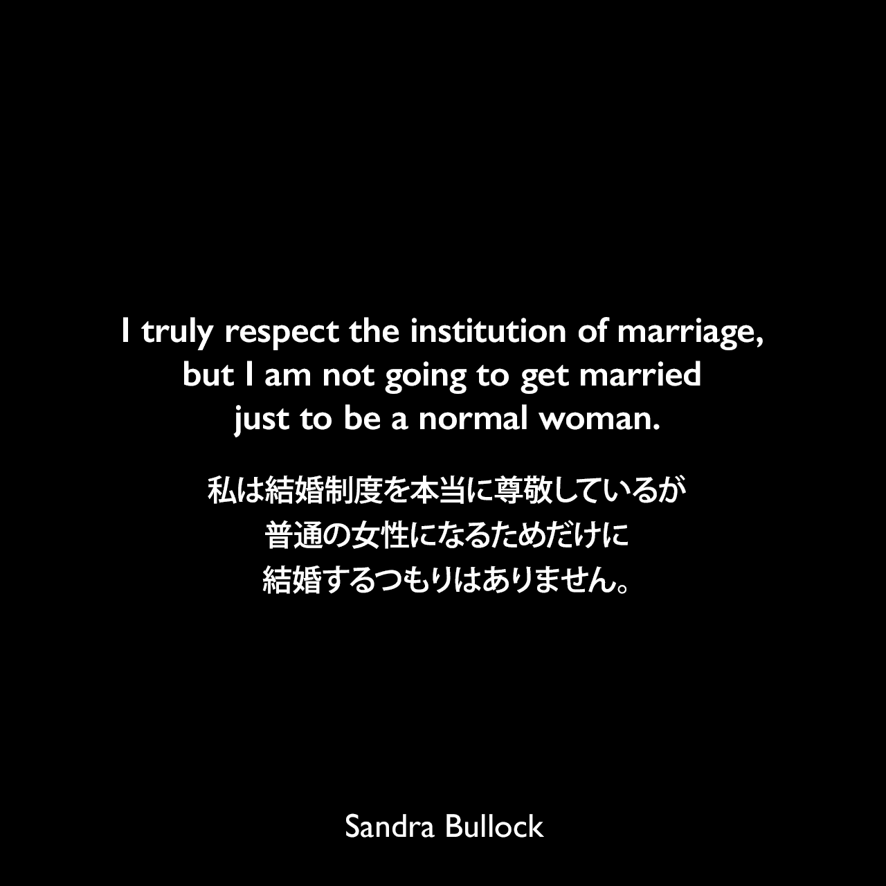 I truly respect the institution of marriage, but I am not going to get married just to be a normal woman.私は結婚制度を本当に尊敬しているが、普通の女性になるためだけに結婚するつもりはありません。Sandra Bullock