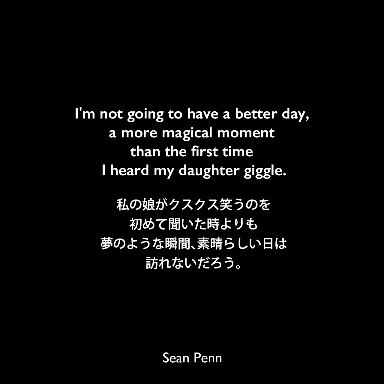 I'm not going to have a better day, a more magical moment than the first time I heard my daughter giggle.私の娘がクスクス笑うのを初めて聞いた時よりも、夢のような瞬間、素晴らしい日は訪れないだろう。Sean Penn
