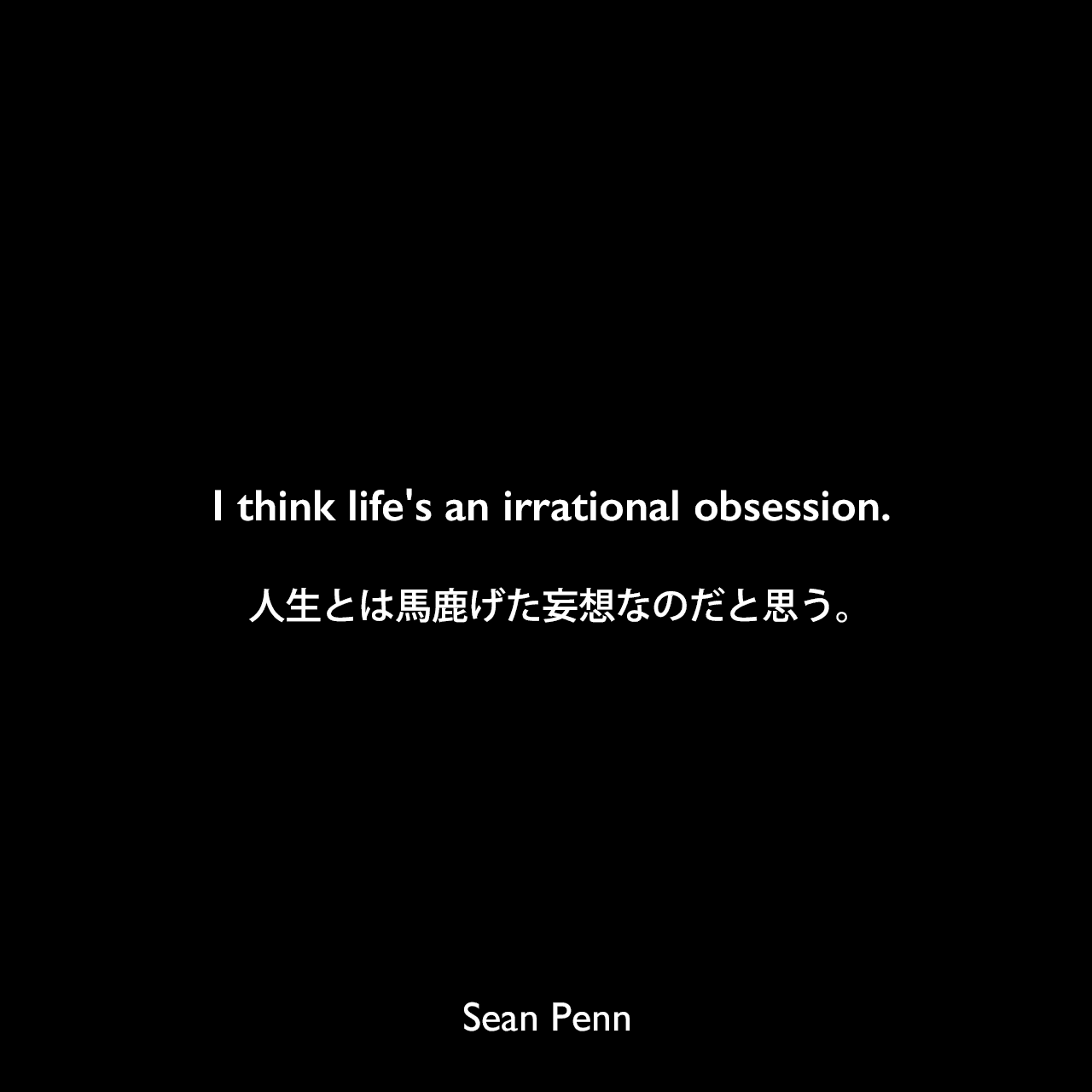 I think life's an irrational obsession.人生とは馬鹿げた妄想なのだと思う。Sean Penn