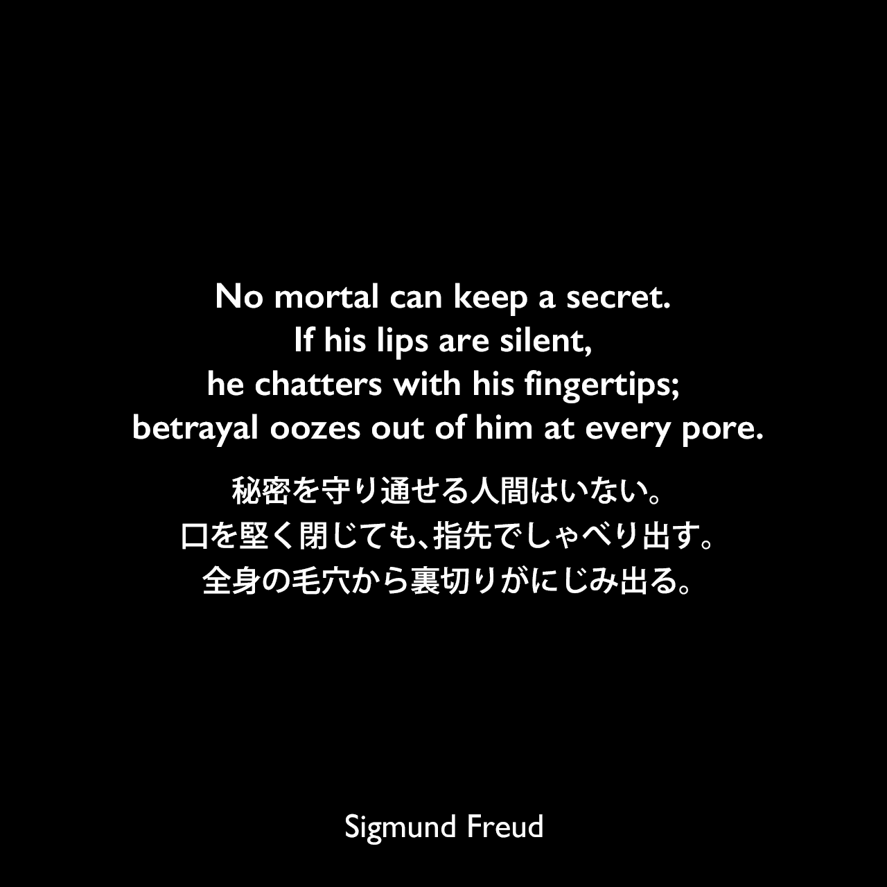 No mortal can keep a secret. If his lips are silent, he chatters with his fingertips; betrayal oozes out of him at every pore.秘密を守り通せる人間はいない。口を堅く閉じても、指先でしゃべり出す。全身の毛穴から裏切りがにじみ出る。- フロイトのヒステリー症例の分析より（1905年）Sigmund Freud