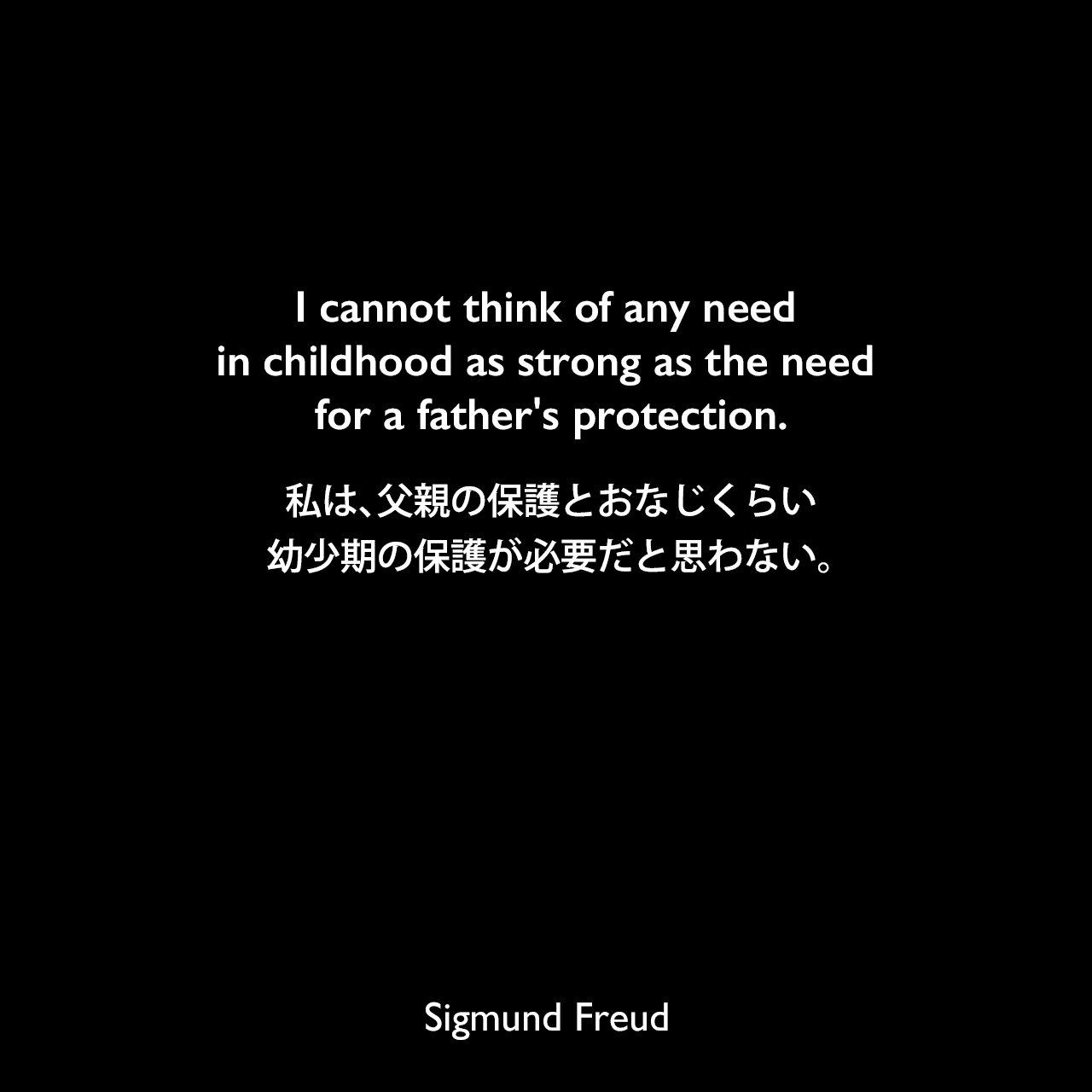 I cannot think of any need in childhood as strong as the need for a father's protection.私は、父親の保護とおなじくらい幼少期の保護が必要だと思わない。Sigmund Freud