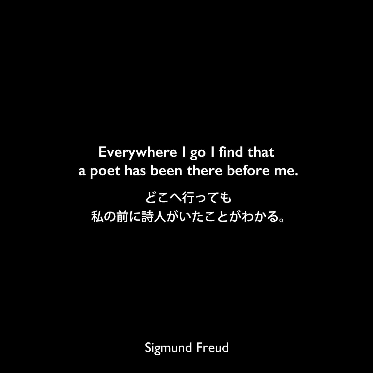 Everywhere I go I find that a poet has been there before me.どこへ行っても、私の前に詩人がいたことがわかる。Sigmund Freud
