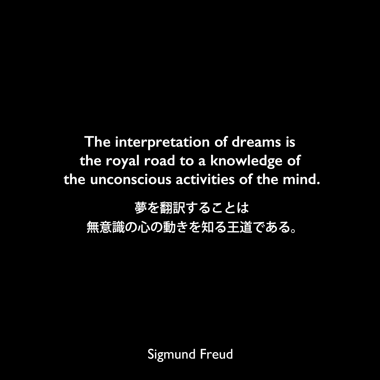 The interpretation of dreams is the royal road to a knowledge of the unconscious activities of the mind.夢を翻訳することは、無意識の心の動きを知る王道である。- フロイトによる本「夢判断」よりSigmund Freud