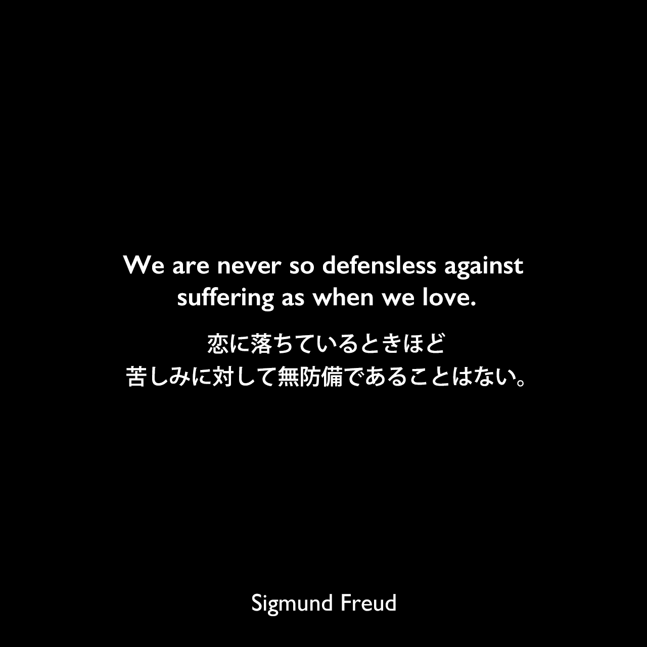 We are never so defensless against suffering as when we love.恋に落ちているときほど、苦しみに対して無防備であることはない。