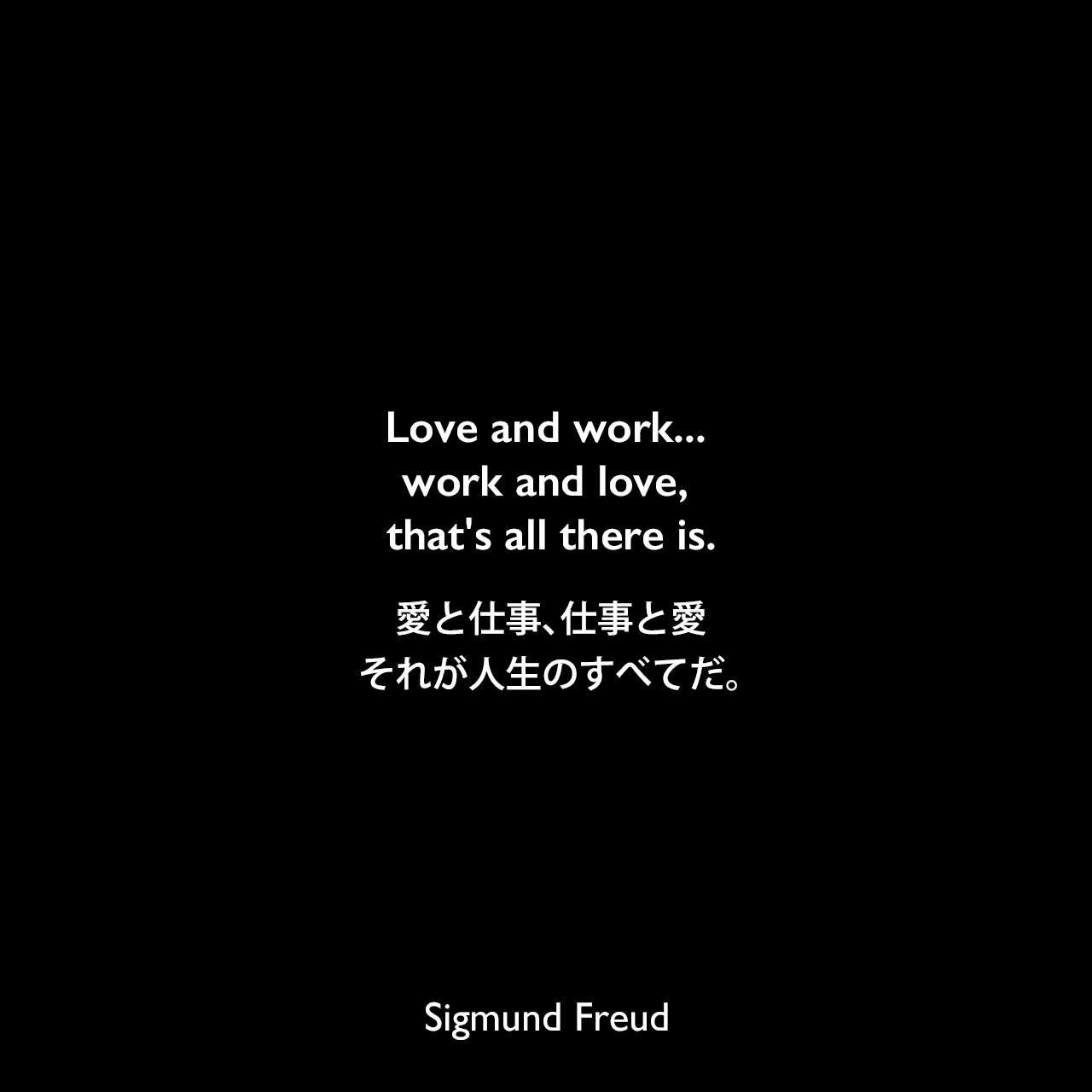 Love and work... work and love, that's all there is.愛と仕事、仕事と愛、それが人生のすべてだ。Sigmund Freud