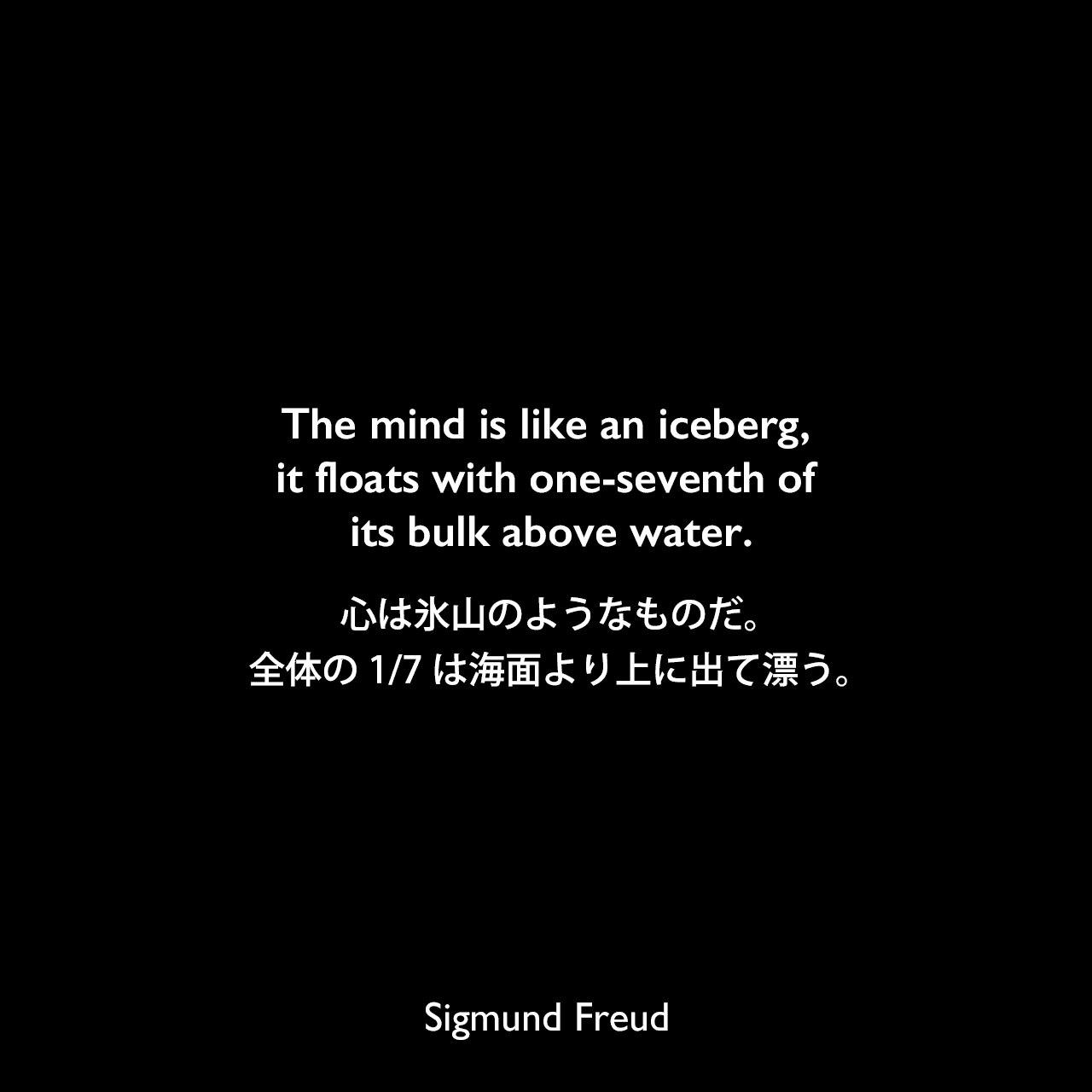 The mind is like an iceberg, it floats with one-seventh of its bulk above water.心は氷山のようなものだ。全体の1/7は海面より上に出て漂う。Sigmund Freud