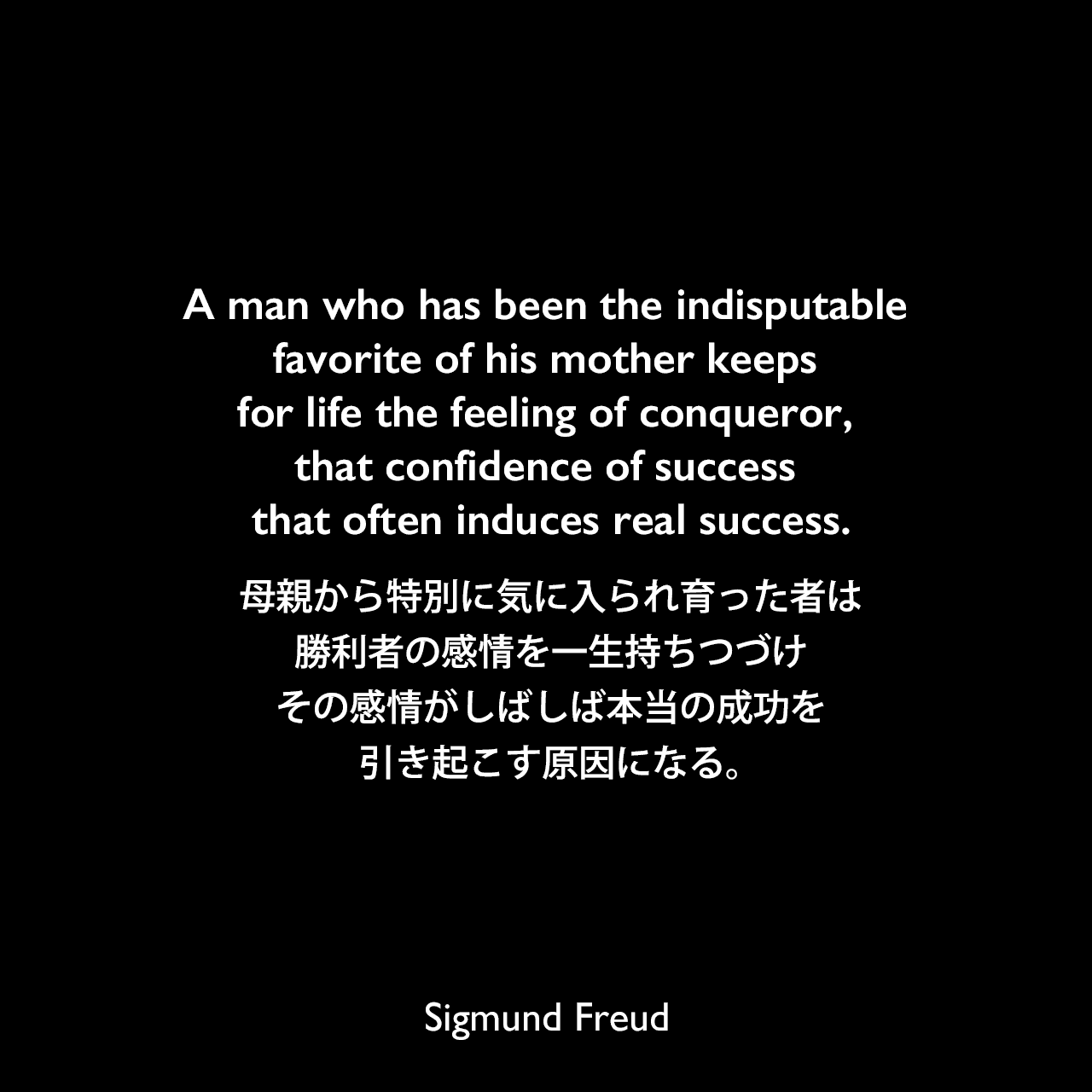 A man who has been the indisputable favorite of his mother keeps for life the feeling of conqueror, that confidence of success that often induces real success.母親から特別に気に入られ育った者は、勝利者の感情を一生持ちつづけ、その感情がしばしば本当の成功を引き起こす原因になる。- アーネスト・ジョーンズによる本「The Life and Work of Sigmund Freud」よりSigmund Freud