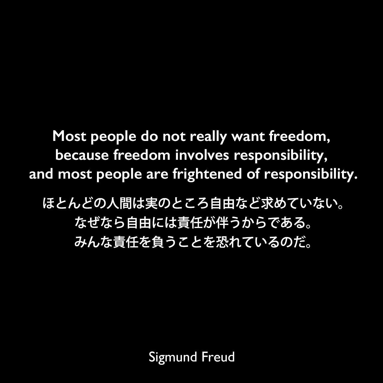 Most people do not really want freedom, because freedom involves responsibility, and most people are frightened of responsibility.ほとんどの人間は実のところ自由など求めていない。なぜなら自由には責任が伴うからである。みんな責任を負うことを恐れているのだ。Sigmund Freud