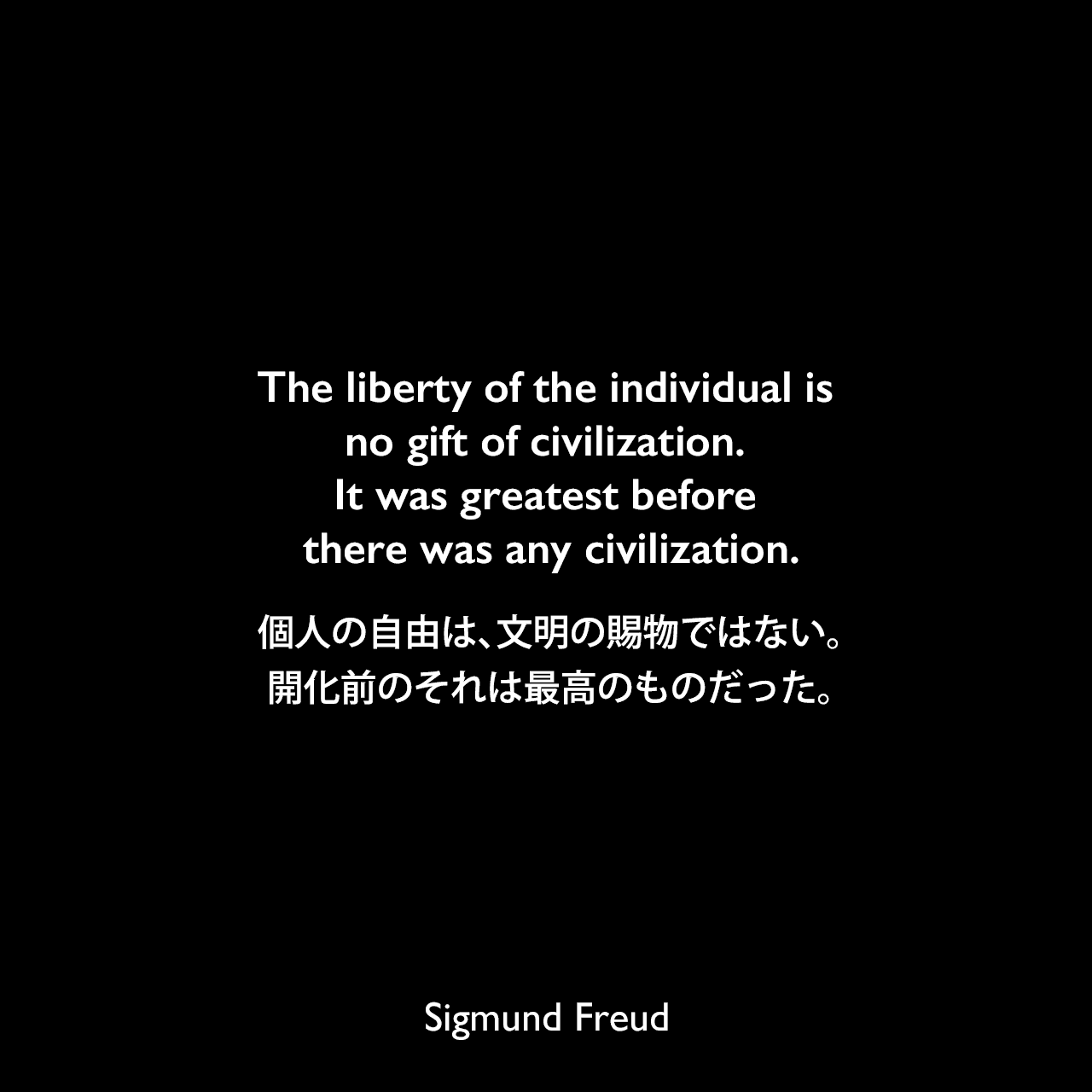 The liberty of the individual is no gift of civilization. It was greatest before there was any civilization.個人の自由は、文明の賜物ではない。開化前のそれは最高のものだった。Sigmund Freud
