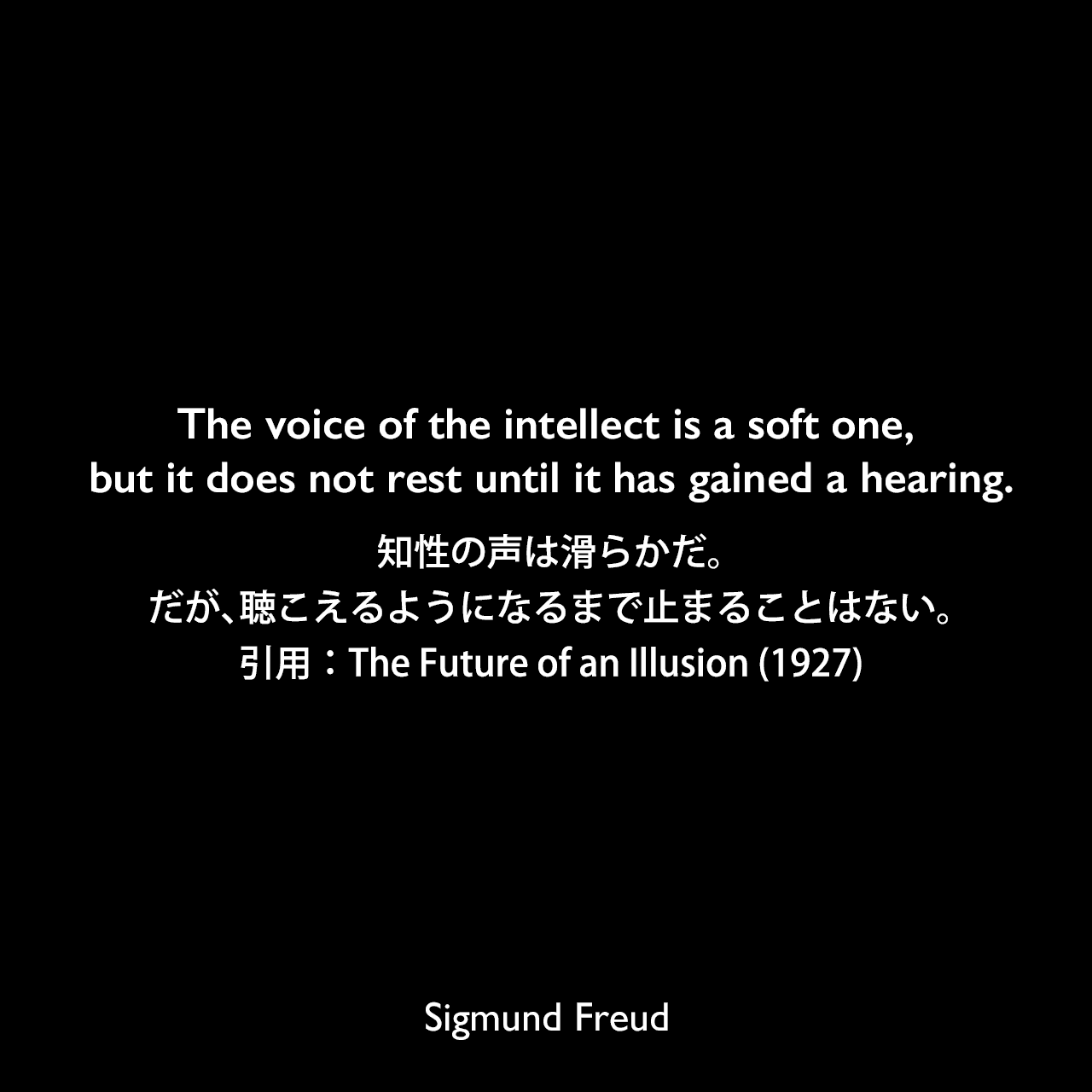The voice of the intellect is a soft one, but it does not rest until it has gained a hearing.知性の声は滑らかだ。だが、聴こえるようになるまで止まることはない。- フロイトによる本「The Future of an Illusion (1927)」よりSigmund Freud