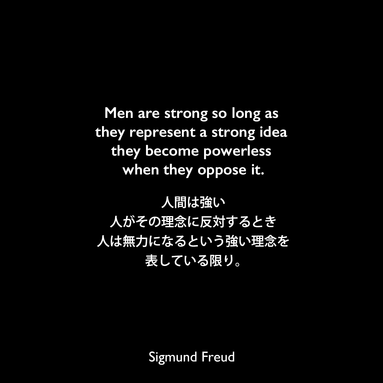 Men are strong so long as they represent a strong idea they become powerless when they oppose it.人間は強い、人がその理念に反対するとき、人は無力になるという強い理念を表している限り。Sigmund Freud