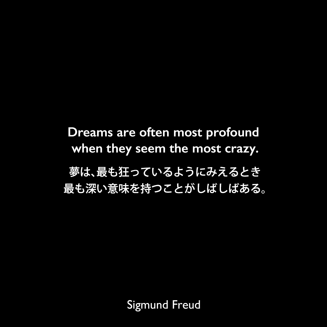 Dreams are often most profound when they seem the most crazy.夢は、最も狂っているようにみえるとき、最も深い意味を持つことがしばしばある。Sigmund Freud