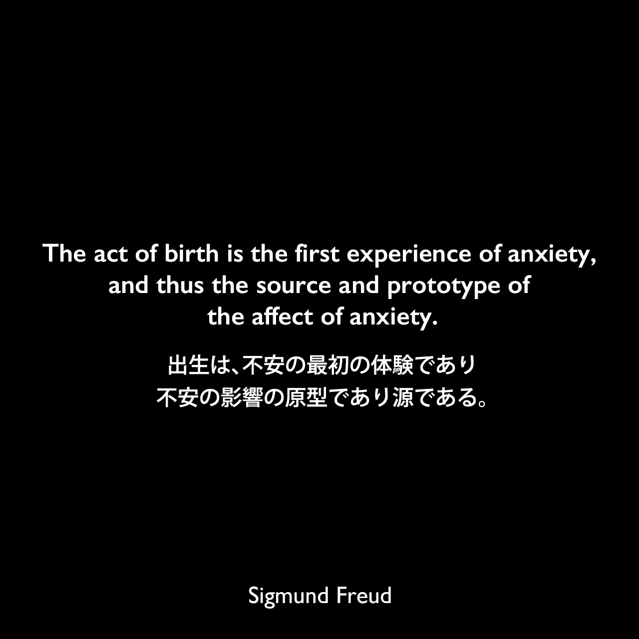 The act of birth is the first experience of anxiety, and thus the source and prototype of the affect of anxiety.出生は、不安の最初の体験であり、不安の影響の原型であり源である。- フロイトによる本「夢判断」よりSigmund Freud