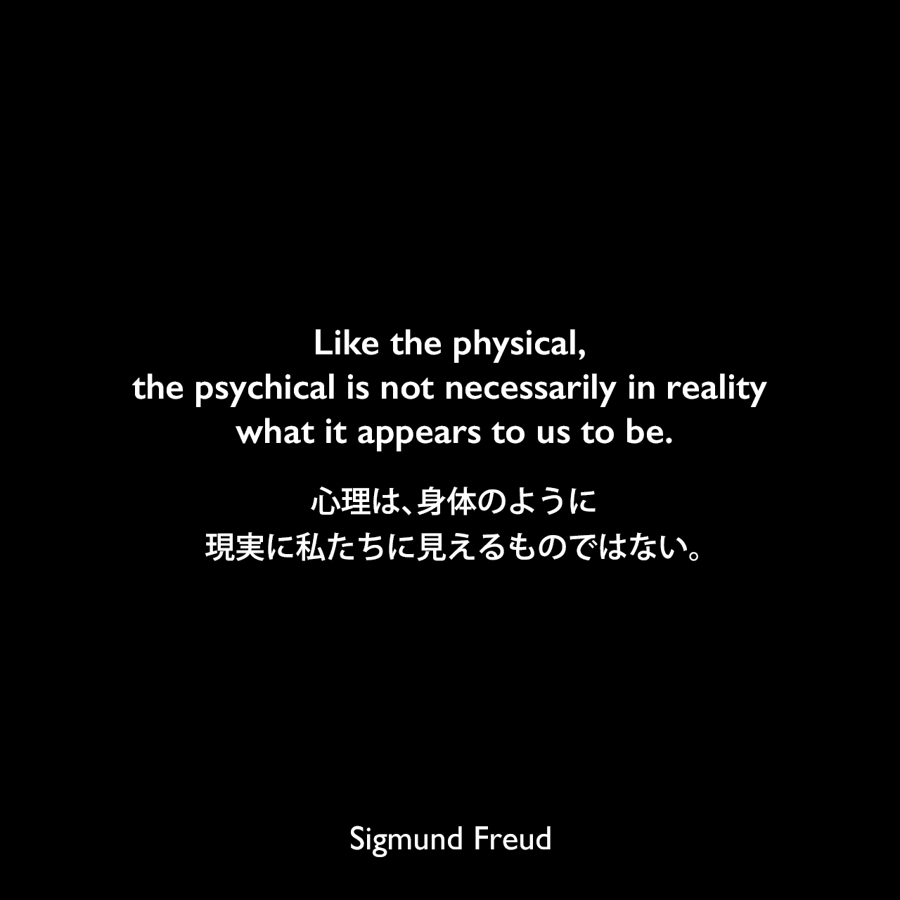 Like the physical, the psychical is not necessarily in reality what it appears to us to be.心理は、身体のように、現実に私たちに見えるものではない。Sigmund Freud