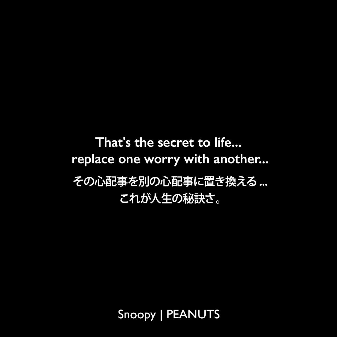 That's the secret to life... replace one worry with another...その心配事を別の心配事に置き換える...これが人生の秘訣さ。- チャーリー・ブラウン (1981年9月2日のコミック)Charles Monroe Schulz