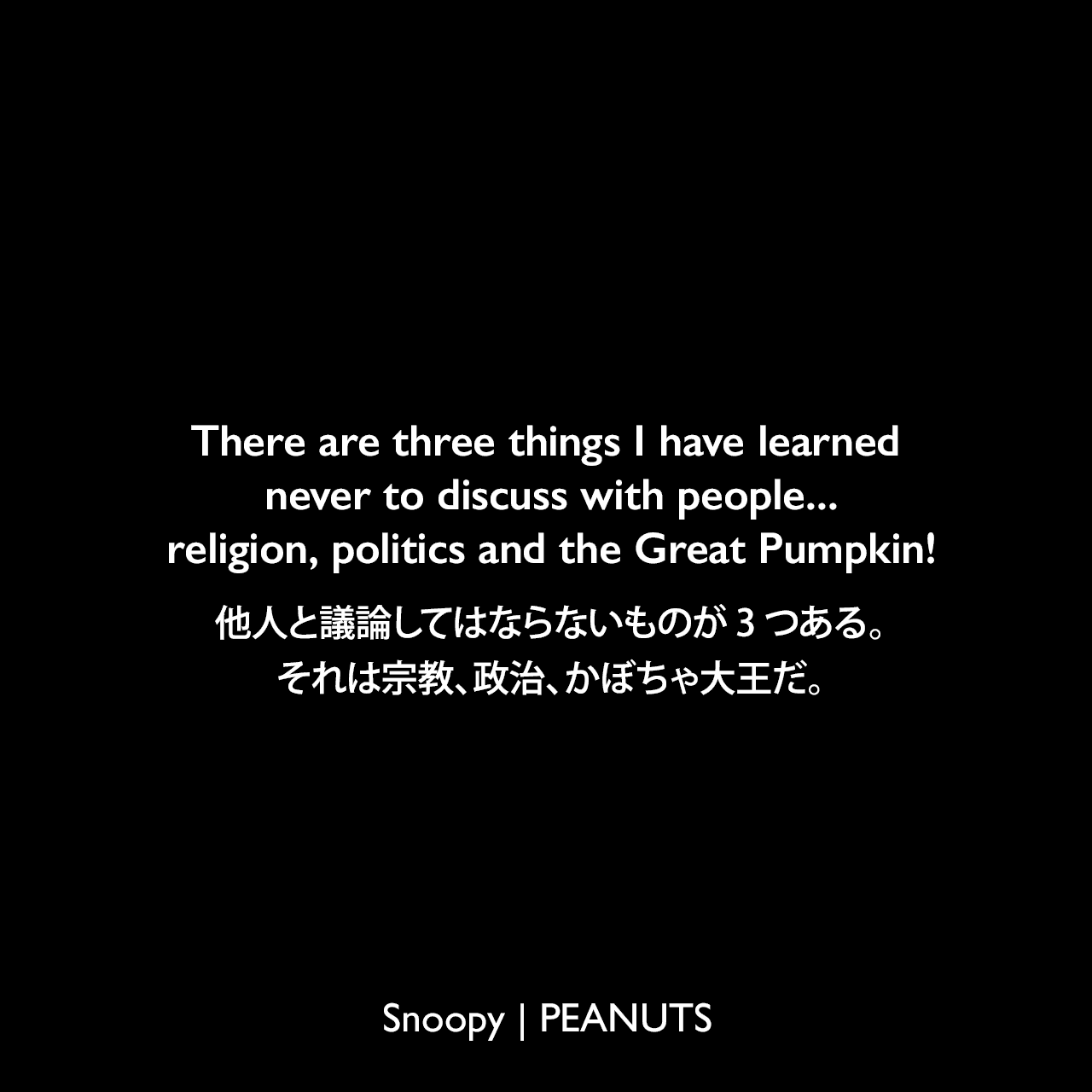 There are three things I have learned never to discuss with people...religion, politics and the Great Pumpkin!他人と議論してはならないものが3つある。それは宗教、政治、かぼちゃ大王だ。- ライナス (1961年10月25日のコミック)Charles Monroe Schulz