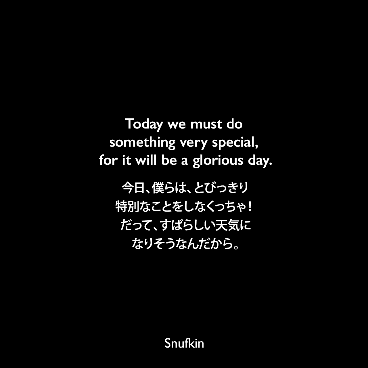 Today we must do something very special, for it will be a glorious day.今日、僕らは、とびっきり特別なことをしなくっちゃ！だって、すばらしい天気になりそうなんだから。Snufkin