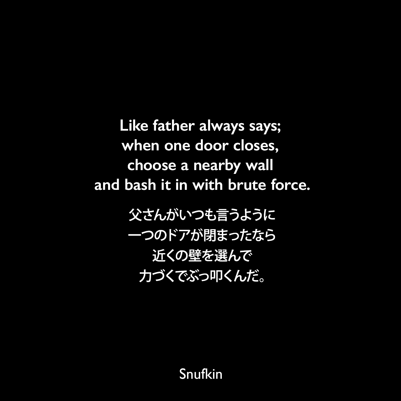 Like father always says; when one door closes, choose a nearby wall and bash it in with brute force.父さんがいつも言うように、一つのドアが閉まったなら近くの壁を選んで力づくでぶっ叩くんだ。
