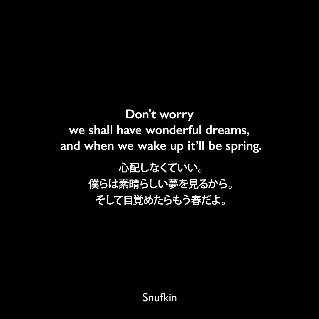 Don’t worry we shall have wonderful dreams, and when we wake up it’ll be spring.心配しなくていい。僕らは素晴らしい夢を見るから。そして目覚めたらもう春だよ。- トーベ・ヤンソンによる本「たのしいムーミン一家」より