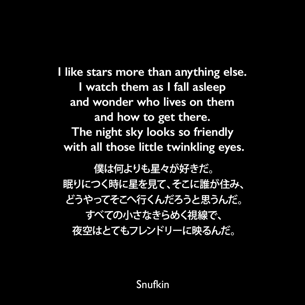 I like stars more than anything else. I watch them as I fall asleep and wonder who lives on them and how to get there. The night sky looks so friendly with all those little twinkling eyes.僕は何よりも星々が好きだ。眠りにつく時に星を見て、そこに誰が住み、どうやってそこへ行くんだろうと思うんだ。すべての小さなきらめく視線で、夜空はとてもフレンドリーに映るんだ。Snufkin