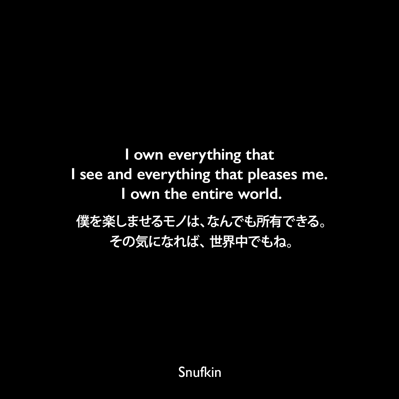 I own everything that I see and everything that pleases me. I own the entire world.僕を楽しませるモノは、なんでも所有できる。その気になれば、 世界中でもね。Snufkin