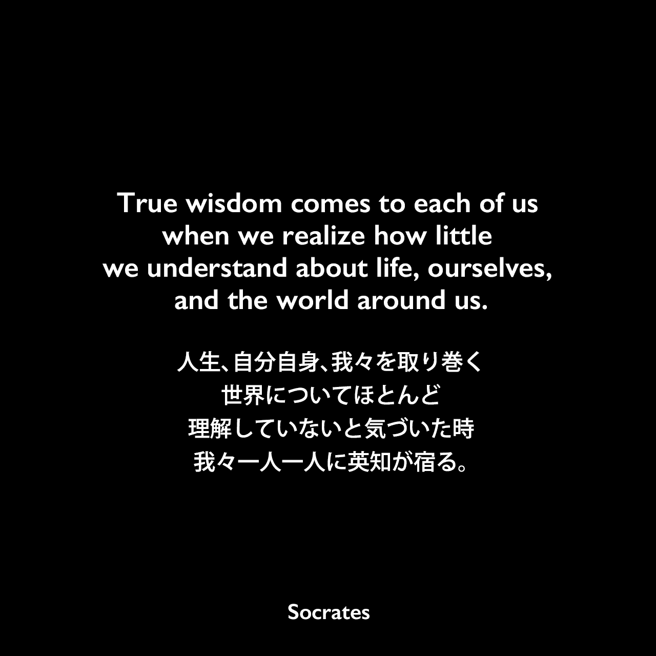 True wisdom comes to each of us when we realize how little we understand about life, ourselves, and the world around us.人生、自分自身、我々を取り巻く世界についてほとんど理解していないと気づいた時、我々一人一人に英知が宿る。Socrates