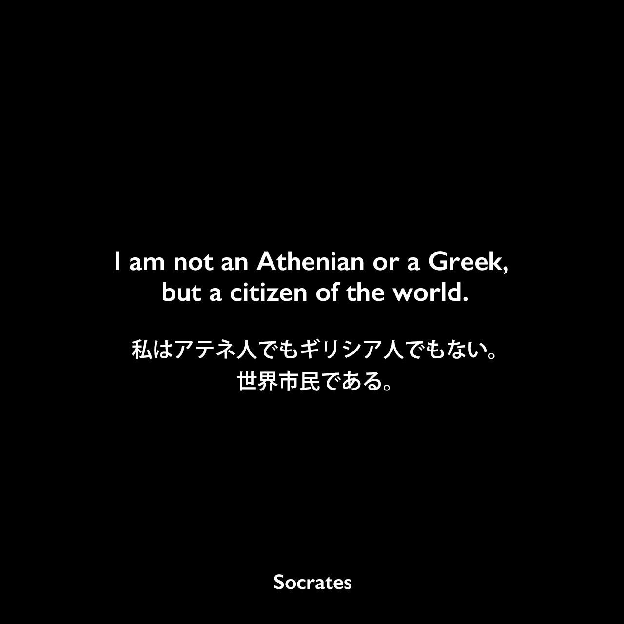 I am not an Athenian or a Greek, but a citizen of the world.私はアテネ人でもギリシア人でもない。世界市民である。- プルタルコスがソクラテスの言葉として引用Socrates