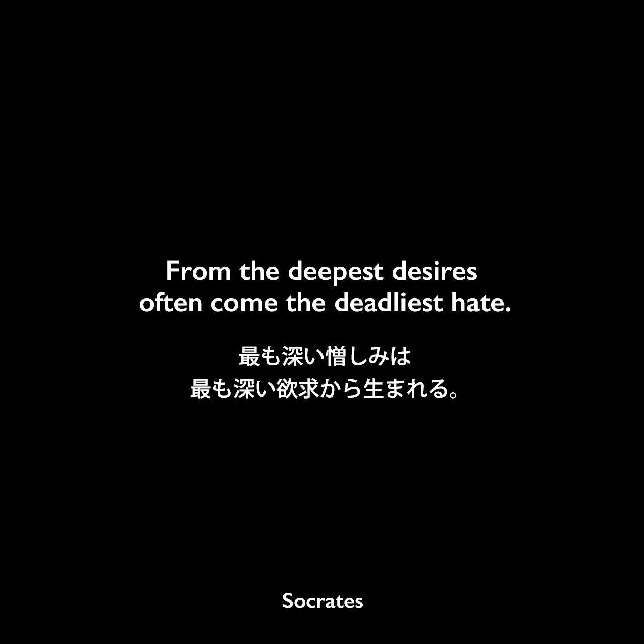 From the deepest desires often come the deadliest hate.最も深い憎しみは、最も深い欲求から生まれる。Socrates