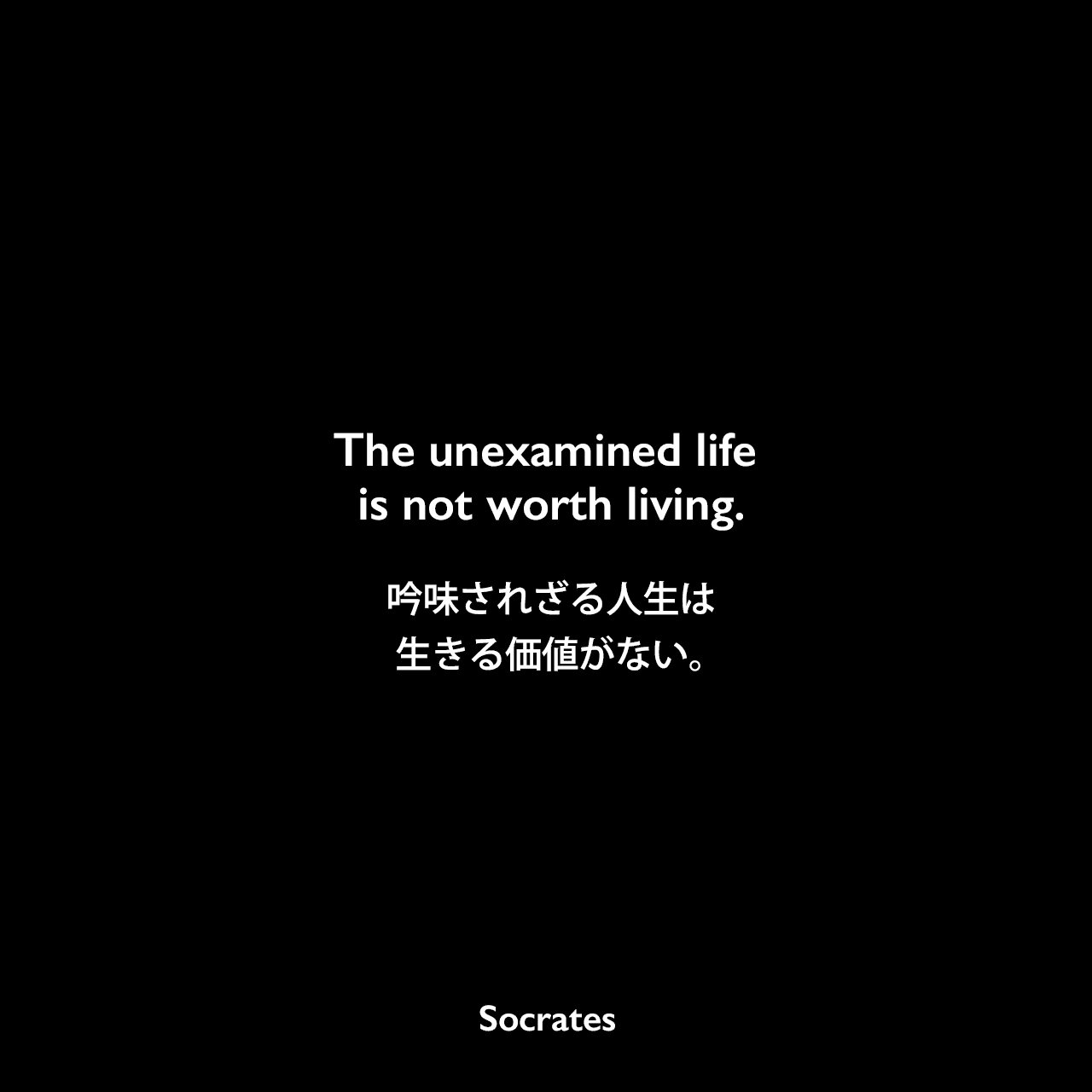 The unexamined life is not worth living.吟味されざる人生は生きる価値がない。- プラトンの本「ソクラテスの弁明」よりSocrates