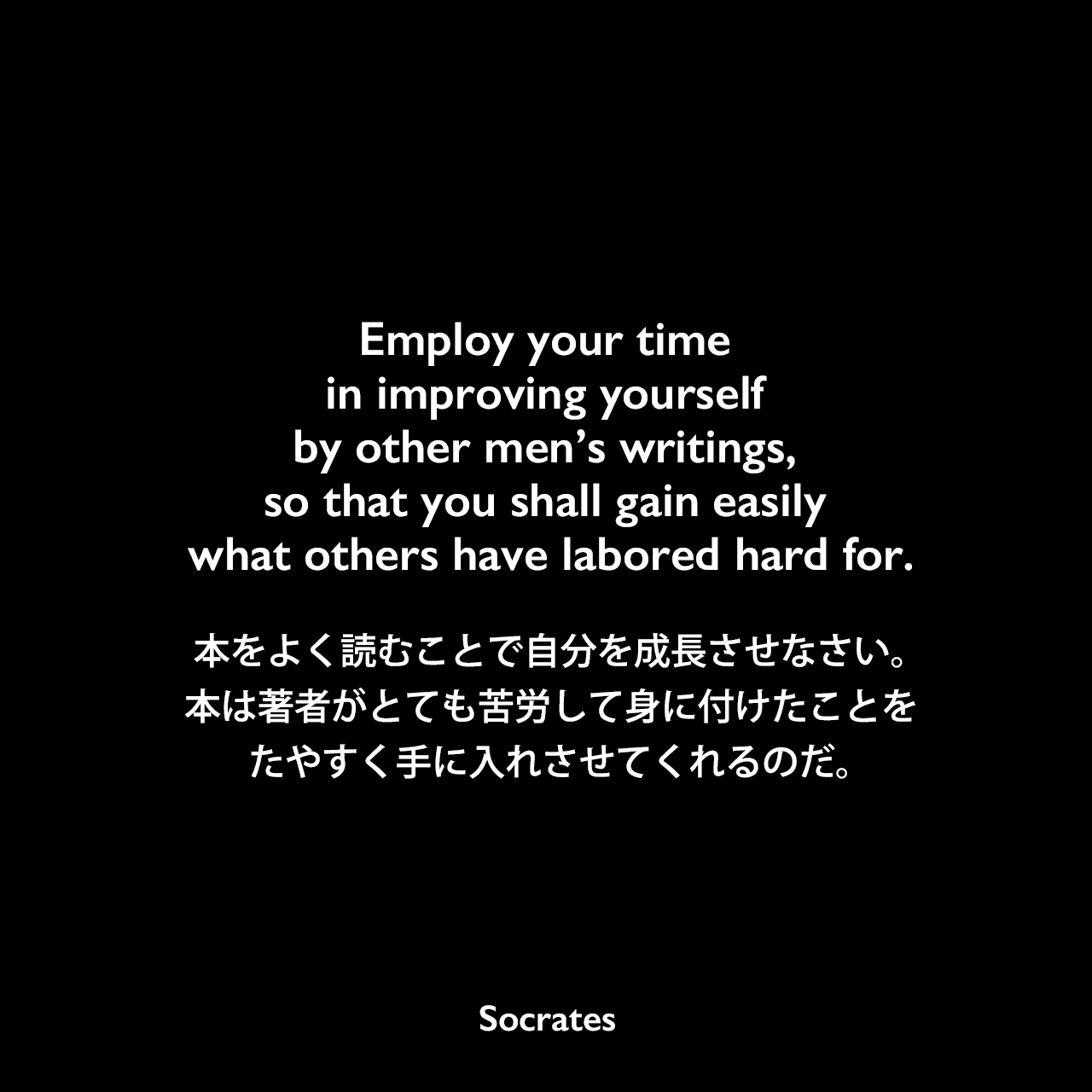 Employ your time in improving yourself by other men’s writings, so that you shall gain easily what others have labored hard for.本をよく読むことで自分を成長させなさい。本は著者がとても苦労して身に付けたことを、たやすく手に入れさせてくれるのだ。Socrates