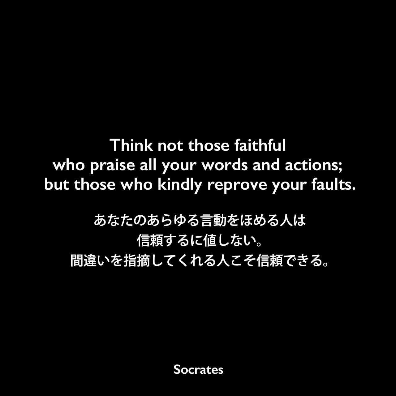 Think not those faithful who praise all your words and actions; but those who kindly reprove your faults.あなたのあらゆる言動をほめる人は信頼するに値しない。間違いを指摘してくれる人こそ信頼できる。Socrates
