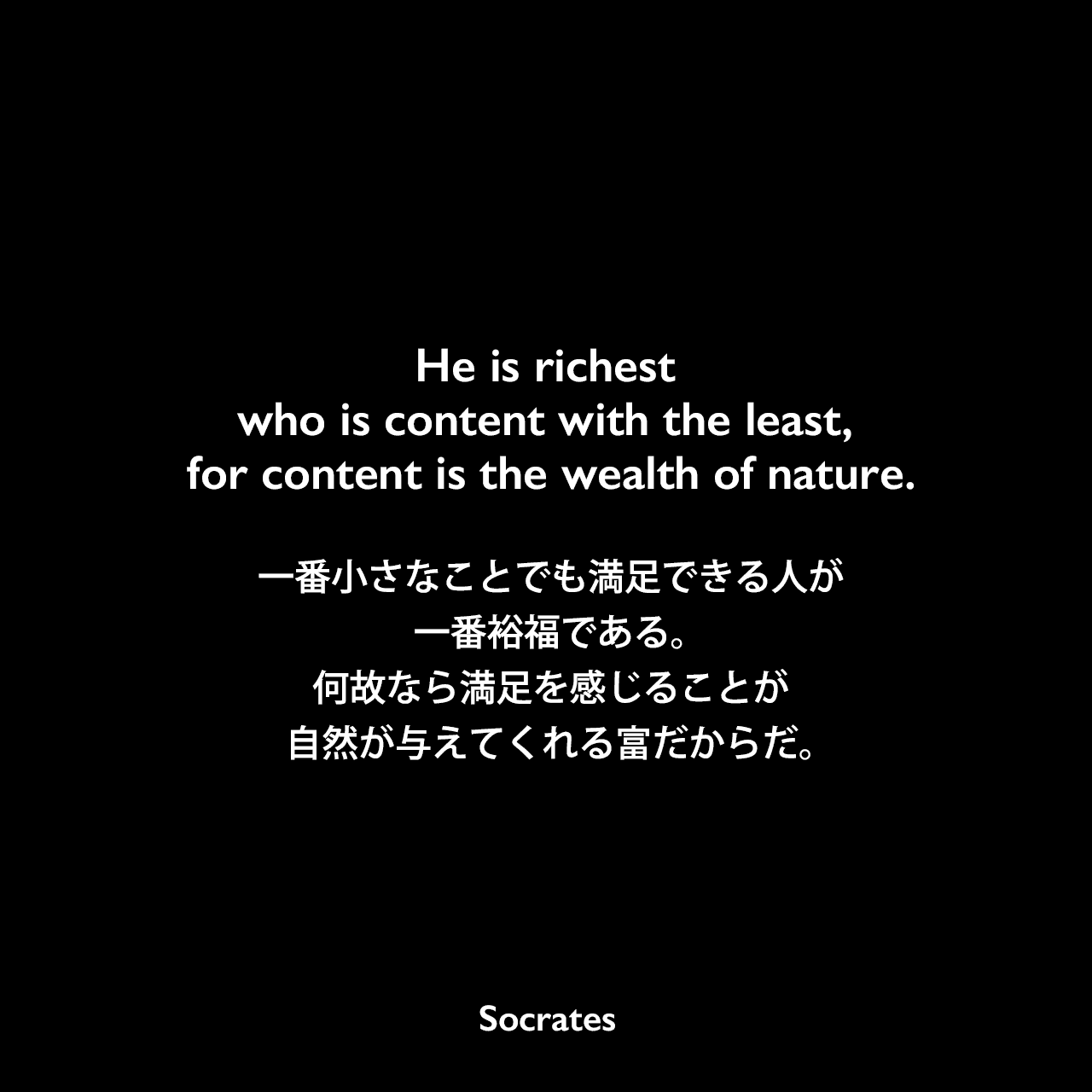 He is richest who is content with the least, for content is the wealth of nature.一番小さなことでも満足できる人が一番裕福である。何故なら満足を感じることが自然が与えてくれる富だからだ。Socrates
