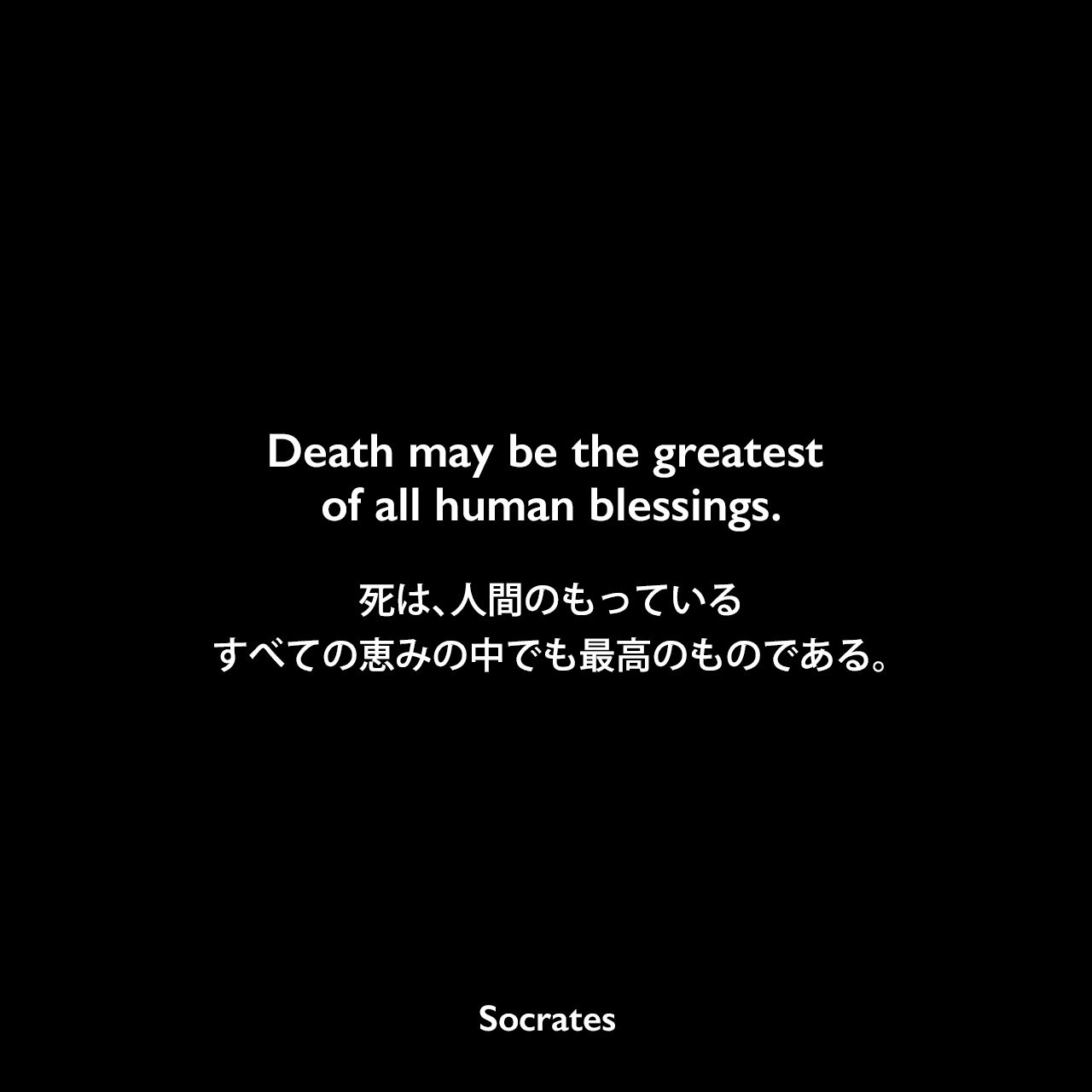 Death may be the greatest of all human blessings.死は、人間のもっているすべての恵みの中でも最高のものである。Socrates