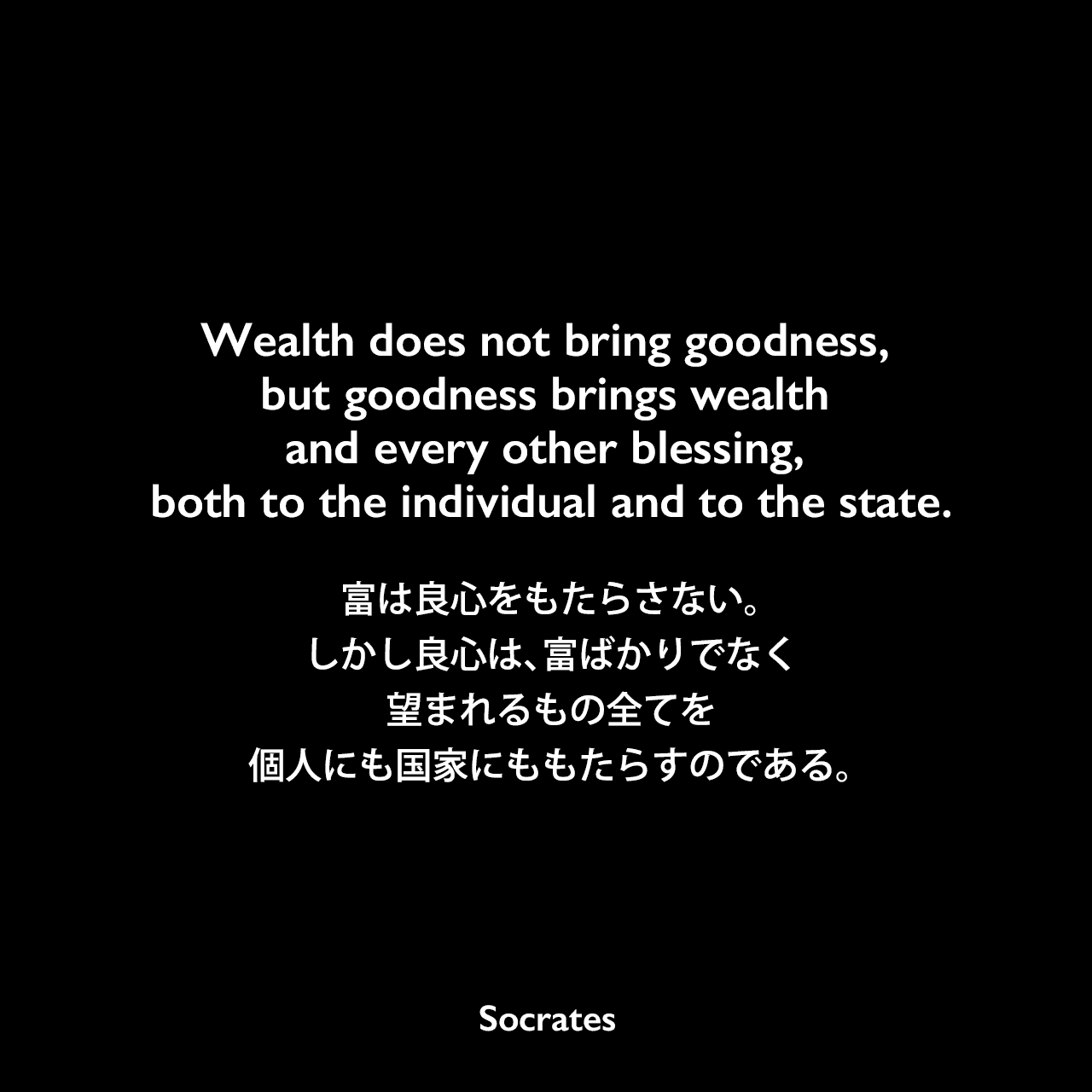 Wealth does not bring goodness, but goodness brings wealth and every other blessing, both to the individual and to the state.富は良心をもたらさない。しかし良心は、富ばかりでなく、望まれるもの全てを、個人にも国家にももたらすのである。Socrates